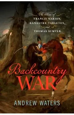 Backcountry War: The Rise of Francis Marion, Banastre Tarleton, and Thomas Sumter