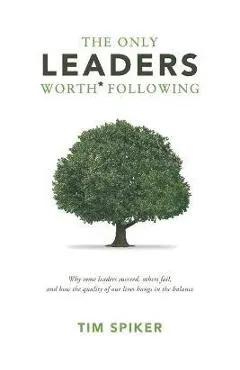 The Only Leaders Worth* Following: Why Some Leaders Succeed, Others Fail, and How the Quality of Our Lives Hangs in the Balance