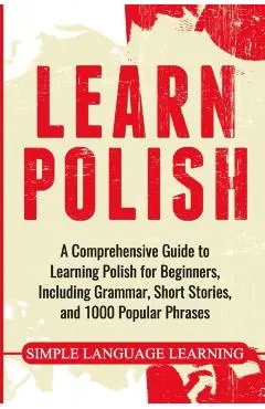 Learn Polish: A Comprehensive Guide to Learning Polish for Beginners, Including Grammar, Short Stories and 1000 Popular Phrases