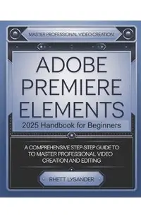 Adobe Premiere Elements 2025 Handbook for Beginners: A Comprehensive Step-By-Step Guide to Master Professional Video Creation and Editing