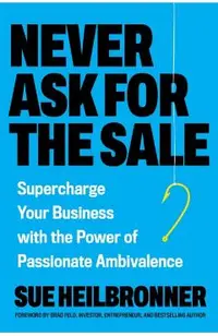 Never Ask for the Sale: Supercharge Your Business with the Power of Passionate Ambivalence