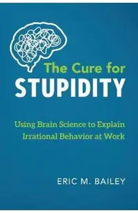 The Cure for Stupidity: Using Brain Science to Explain Irrational Behavior at Work