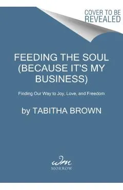 Feeding the Soul (Because It's My Business): Finding Our Way to Joy, Love, and Freedom