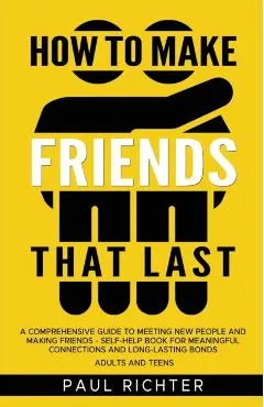 How to Make Friends That Last: A Comprehensive Guide to Meeting New People and Making Friends - Self-Help Book for Meaningful Connections and Long-La