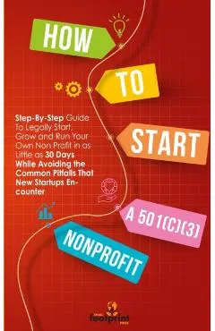 How to Start a 501(c)(3) Nonprofit: Step-By-Step Guide To Legally Start, Grow and Run Your Own Non Profit in as Little as 30 Days While Avoiding the C