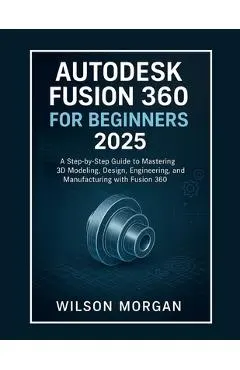 Autodesk Fusion 360 For Beginners 2025: A Step-by-Step Guide to Mastering 3D Modeling, Design, Engineering, and Manufacturing with Fusion 360