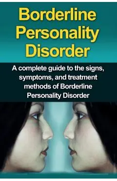 Borderline Personality Disorder: A Complete Guide to the Signs, Symptoms, and Treatment Methods of Borderline Personality Disorder