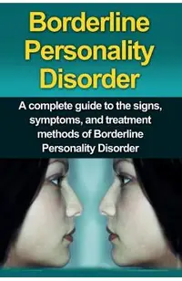 Borderline Personality Disorder: A Complete Guide to the Signs, Symptoms, and Treatment Methods of Borderline Personality Disorder
