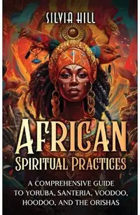 African Spiritual Practices: A Comprehensive Guide to Yoruba, Santeria, Voodoo, Hoodoo, and the Orishas