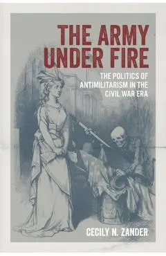 The Army Under Fire: The Politics of Antimilitarism in the Civil War Era