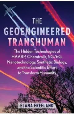 The Geoengineered Transhuman: The Hidden Technologies of Haarp, Chemtrails, 5g/6g, Nanotechnology, Synthetic Biology, and the Scientific Effort to T