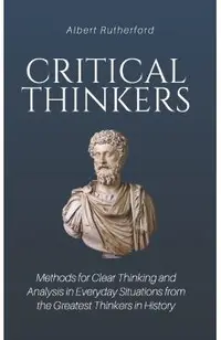 Critical Thinkers: Methods for Clear Thinking and Analysis in Everyday Situations from the Greatest Thinkers in History