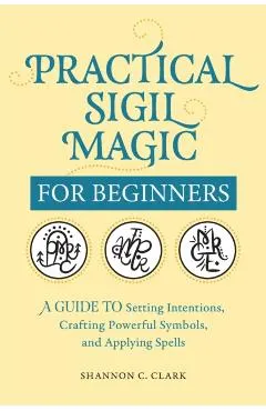 Practical Sigil Magic for Beginners: A Guide to Setting Intentions, Crafting Powerful Symbols, and Applying Spells