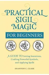 Practical Sigil Magic for Beginners: A Guide to Setting Intentions, Crafting Powerful Symbols, and Applying Spells