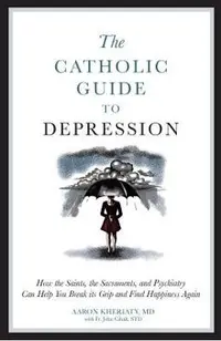 The Catholic Guide to Depression: How the Saints, the Sacraments, and Psychiatry Can Help You Break Its Grip and Find Happiness Again