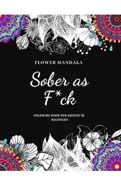 Flower Mandala Sober as F*ck Coloring Book for Adults in Recovery: Sobriety Coloring Book for Adults / A Sweary Sobriety and Recovery Coloring Book fo