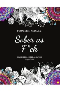 Flower Mandala Sober as F*ck Coloring Book for Adults in Recovery: Sobriety Coloring Book for Adults / A Sweary Sobriety and Recovery Coloring Book fo