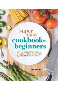 Super Easy Cookbook for Beginners: 5-Ingredient Recipes and Essential Techniques to Get You Started in the Kitchen