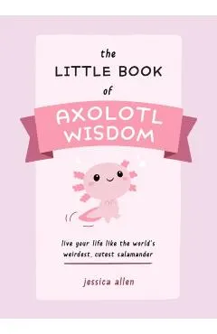 The Little Book of Axolotl Wisdom: Live Your Life Like the World's Weirdest, Cutest Salamander