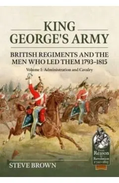 King George's Army - British Regiments and the Men Who Led Them 1793-1815: Volume 1: Administration and Cavalry