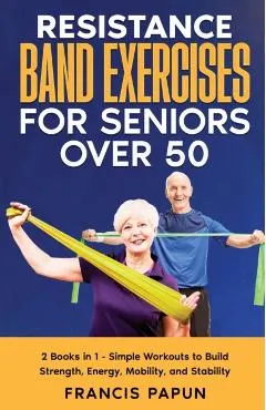 Resistance Band Exercises for Seniors Over 50: 2 Books in 1 - Simple Workouts to Build Strength, Energy, Mobility, and Stability