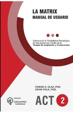 La Matrix - Manual del Usuario: Entrenando la Flexibilidad Psicológica en tres pasos por medio de la Terapia de Aceptación y Compromiso -ACT