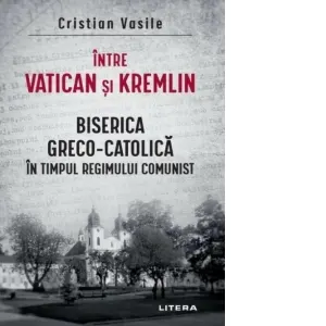 Intre Vatican si Kremlin. Biserica Greco-Catolica in timpul regimului comunist