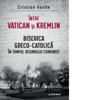 Intre Vatican si Kremlin. Biserica Greco-Catolica in timpul regimului comunist