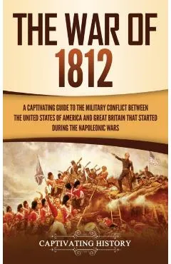 The War of 1812: A Captivating Guide to the Military Conflict between the United States of America and Great Britain That Started durin