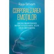 Corporalizarea emotiilor. Cum sa ne imbunatatim viata din punct de vedere mental, afectiv, fizic si comportamental