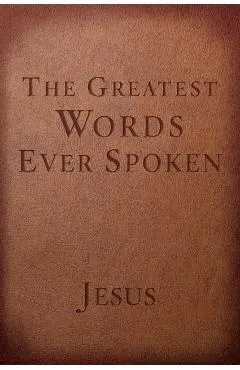 The Greatest Words Ever Spoken: Everything Jesus Said about You, Your Life, and Everything Else