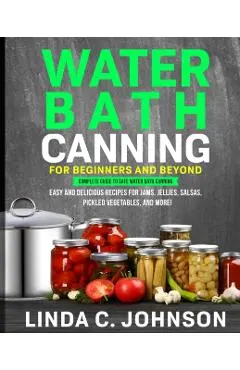 Water Bath Canning For Beginners and Beyond!: Complete Guide to Safe Water Bath Canning. Easy and Delicious Recipes for Jams, Jellies, Salsas, Pickled