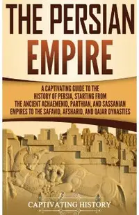 The Persian Empire: A Captivating Guide to the History of Persia, Starting from the Ancient Achaemenid, Parthian, and Sassanian Empires to
