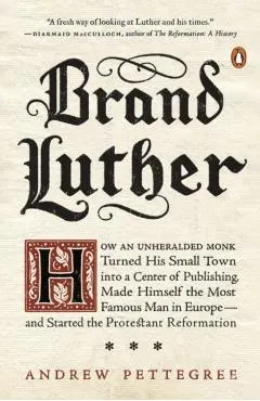 Brand Luther: How an Unheralded Monk Turned His Small Town Into a Center of Publishing, Made Himself the Most Famous Man in Europe