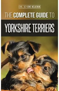 The Complete Guide to Yorkshire Terriers: Learn Everything about How to Find, Train, Raise, Feed, Groom, and Love your new Yorkie Puppy