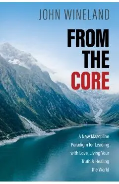 From the Core: A New Masculine Paradigm for Leading with Love, Living Your Truth, and Healing the World