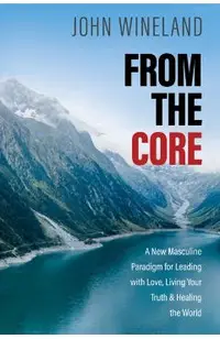 From the Core: A New Masculine Paradigm for Leading with Love, Living Your Truth, and Healing the World