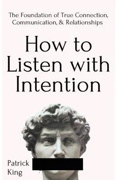 How to Listen with Intention: The Foundation of True Connection, Communication, and Relationships