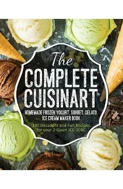 The Complete Cuisinart Homemade Frozen Yogurt, Sorbet, Gelato, Ice Cream Maker Book: 100 Decadent and Fun Recipes for your 2-Quart ICE-30BC