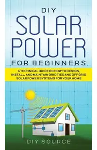DIY Solar Power for Beginners, a Technical Guide on How to Design, Install, and Maintain Grid-Tied and Off-Grid Solar Power Systems for Your Home