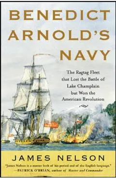 Benedict Arnold's Navy: The Ragtag Fleet That Lost the Battle of Lake Champlain But Won the American Revolution