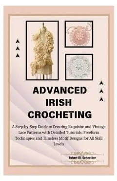 Advanced Irish Crocheting: A Step-by-Step Guide to Creating Exquisite and Vintage Lace Patterns with Detailed Tutorials, Freeform Techniques and