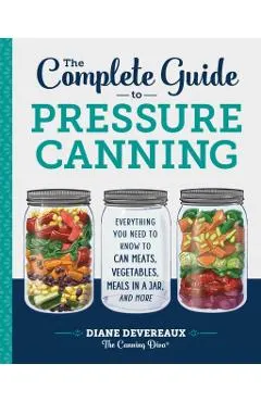 The Complete Guide to Pressure Canning: Everything You Need to Know to Can Meats, Vegetables, Meals in a Jar, and More