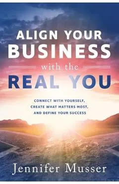 Align Your Business with the Real You: Connect with Yourself, Create What Matters Most, and Define Your Success