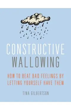 Constructive Wallowing: How to Beat Bad Feelings by Letting Yourself Have Them