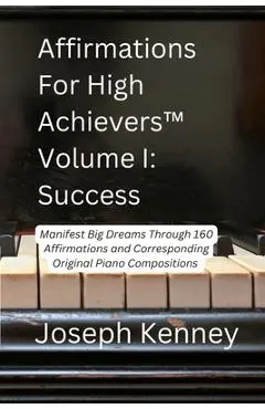 Affirmations For High Achievers(TM) Volume I - Success: Manifest Big Dreams Through 160 Affirmations and Corresponding Piano Compositions