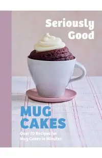 Seriously Good Mug Cakes: Over 70 Recipes for Mug Cakes in Minutes