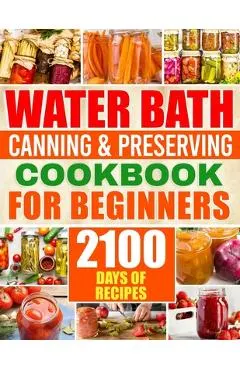Water Bath Canning & Preserving Cookbook for Beginners: 2100 Days of Quick & Easy Homemade Recipes A Step-by-Step Guide to Healthy and High-Quality Fo