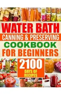 Water Bath Canning & Preserving Cookbook for Beginners: 2100 Days of Quick & Easy Homemade Recipes A Step-by-Step Guide to Healthy and High-Quality Fo
