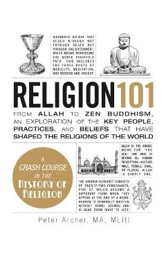 Religion 101: From Allah to Zen Buddhism, an Exploration of the Key People, Practices, and Beliefs That Have Shaped the Religions of